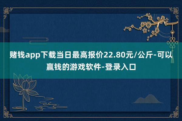赌钱app下载当日最高报价22.80元/公斤-可以赢钱的游戏软件-登录入口