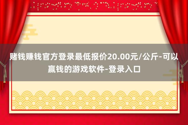 赌钱赚钱官方登录最低报价20.00元/公斤-可以赢钱的游戏软件-登录入口