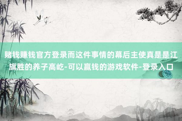 赌钱赚钱官方登录而这件事情的幕后主使真是是江旗胜的养子高屹-可以赢钱的游戏软件-登录入口