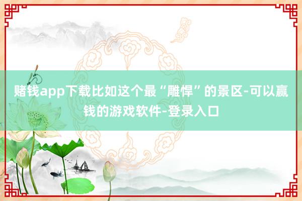 赌钱app下载比如这个最“雕悍”的景区-可以赢钱的游戏软件-登录入口