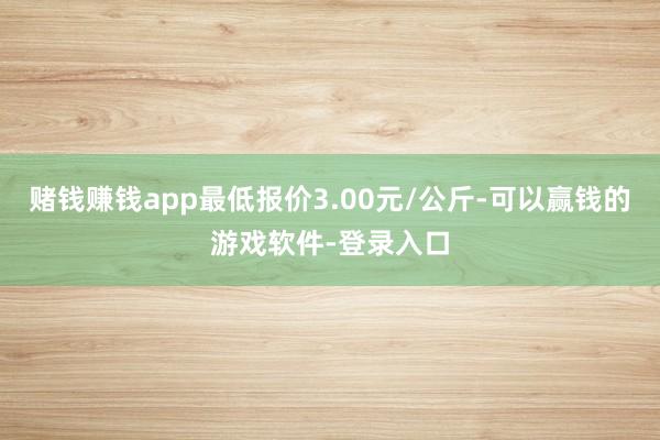 赌钱赚钱app最低报价3.00元/公斤-可以赢钱的游戏软件-登录入口