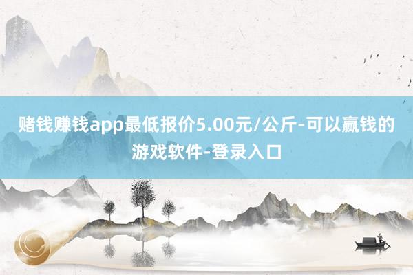 赌钱赚钱app最低报价5.00元/公斤-可以赢钱的游戏软件-登录入口