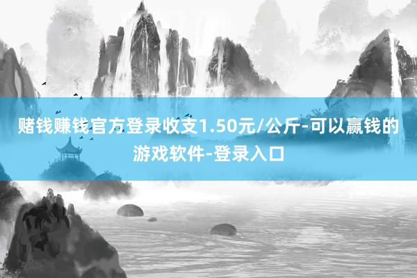 赌钱赚钱官方登录收支1.50元/公斤-可以赢钱的游戏软件-登录入口