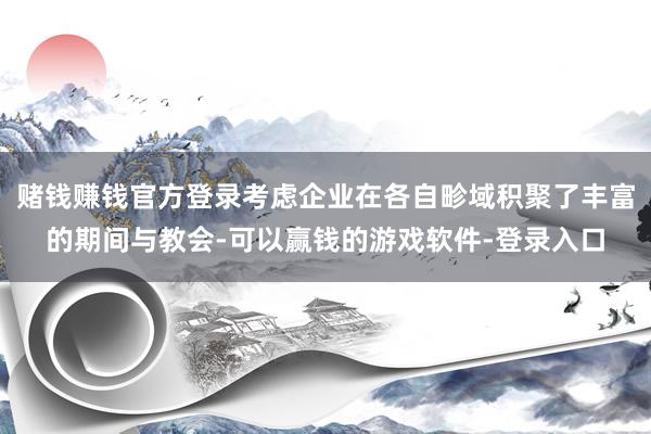 赌钱赚钱官方登录考虑企业在各自畛域积聚了丰富的期间与教会-可以赢钱的游戏软件-登录入口