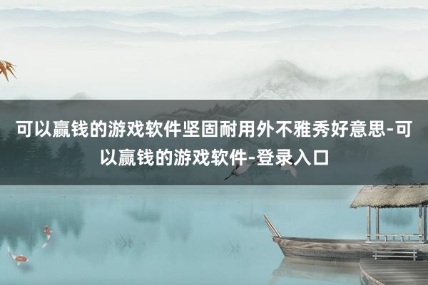可以赢钱的游戏软件坚固耐用外不雅秀好意思-可以赢钱的游戏软件-登录入口