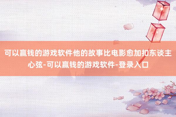 可以赢钱的游戏软件他的故事比电影愈加扣东谈主心弦-可以赢钱的游戏软件-登录入口