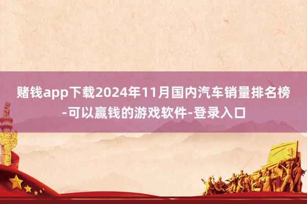 赌钱app下载2024年11月国内汽车销量排名榜-可以赢钱的游戏软件-登录入口
