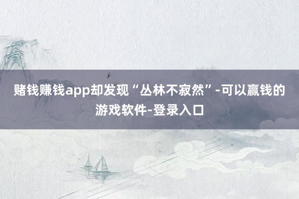 赌钱赚钱app却发现“丛林不寂然”-可以赢钱的游戏软件-登录入口
