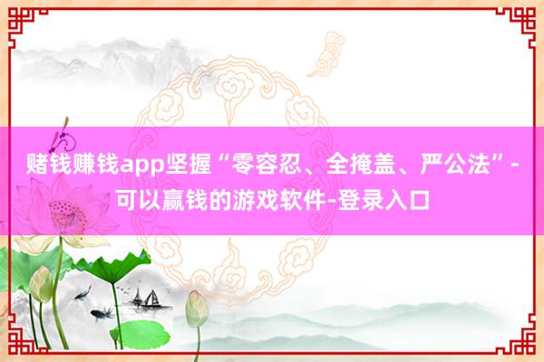 赌钱赚钱app坚握“零容忍、全掩盖、严公法”-可以赢钱的游戏软件-登录入口