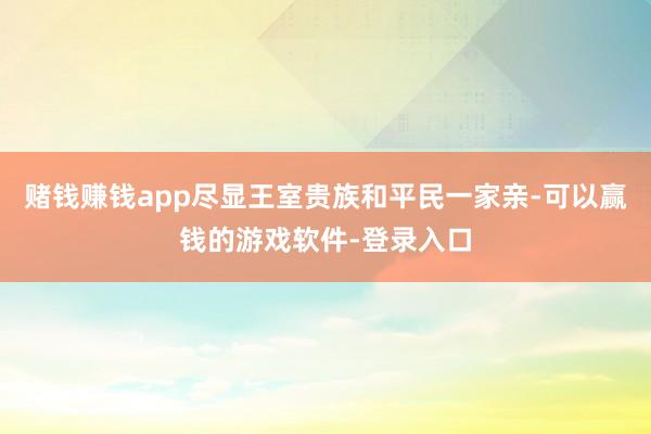 赌钱赚钱app尽显王室贵族和平民一家亲-可以赢钱的游戏软件-登录入口
