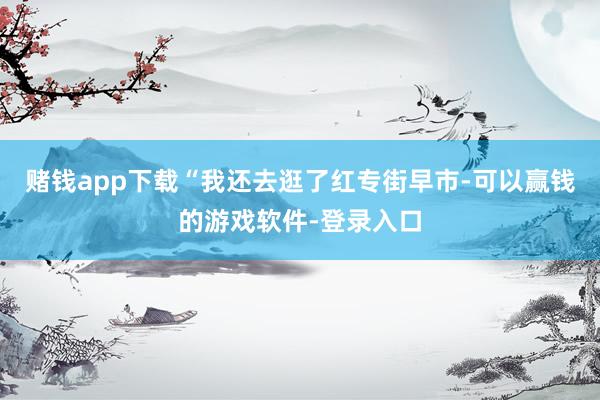 赌钱app下载“我还去逛了红专街早市-可以赢钱的游戏软件-登录入口