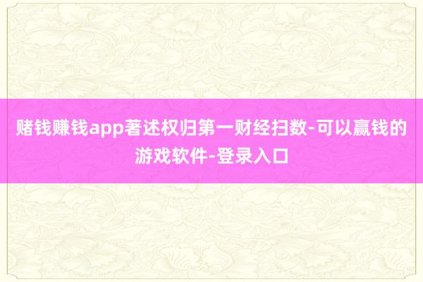 赌钱赚钱app著述权归第一财经扫数-可以赢钱的游戏软件-登录入口