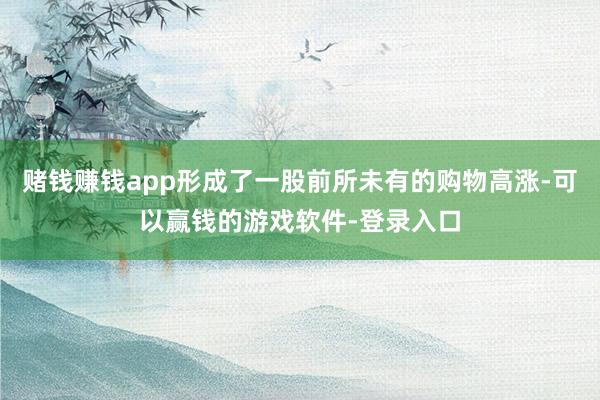 赌钱赚钱app形成了一股前所未有的购物高涨-可以赢钱的游戏软件-登录入口
