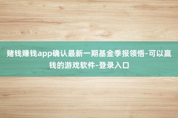 赌钱赚钱app确认最新一期基金季报领悟-可以赢钱的游戏软件-登录入口