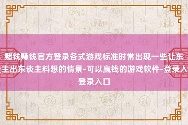 赌钱赚钱官方登录各式游戏标准时常出现一些让东谈主出东谈主料想的情景-可以赢钱的游戏软件-登录入口