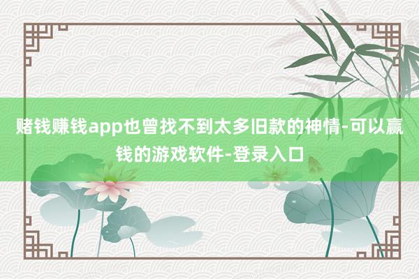 赌钱赚钱app也曾找不到太多旧款的神情-可以赢钱的游戏软件-登录入口