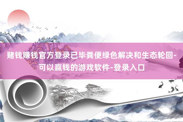 赌钱赚钱官方登录已毕粪便绿色解决和生态轮回-可以赢钱的游戏软件-登录入口