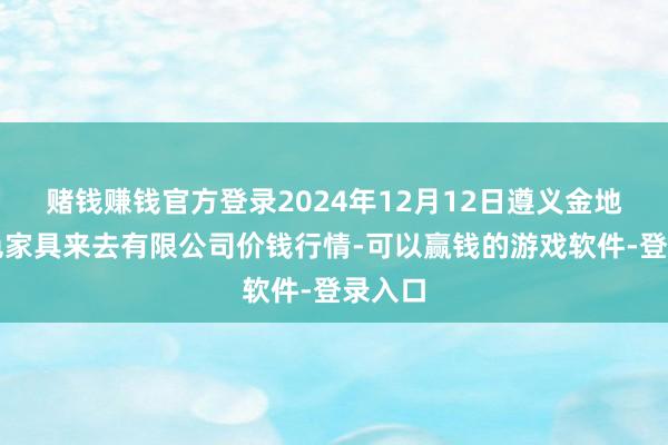 赌钱赚钱官方登录2024年12月12日遵义金地皮绿色家具来去有限公司价钱行情-可以赢钱的游戏软件-登录入口