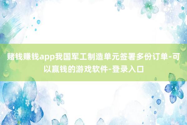 赌钱赚钱app我国军工制造单元签署多份订单-可以赢钱的游戏软件-登录入口