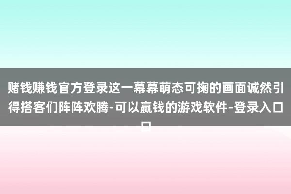 赌钱赚钱官方登录这一幕幕萌态可掬的画面诚然引得搭客们阵阵欢腾-可以赢钱的游戏软件-登录入口