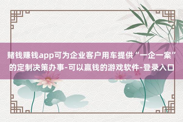 赌钱赚钱app可为企业客户用车提供“一企一案”的定制决策办事-可以赢钱的游戏软件-登录入口