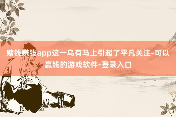 赌钱赚钱app这一乌有马上引起了平凡关注-可以赢钱的游戏软件-登录入口