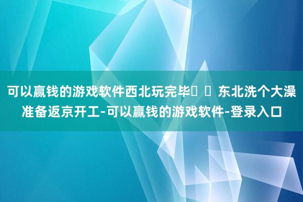可以赢钱的游戏软件西北玩完毕✈️东北洗个大澡准备返京开工-可以赢钱的游戏软件-登录入口