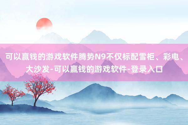 可以赢钱的游戏软件腾势N9不仅标配雪柜、彩电、大沙发-可以赢钱的游戏软件-登录入口