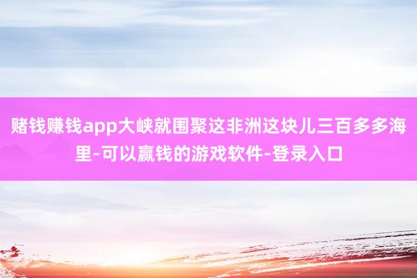 赌钱赚钱app大峡就围聚这非洲这块儿三百多多海里-可以赢钱的游戏软件-登录入口