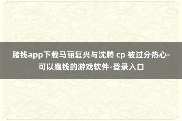赌钱app下载马丽复兴与沈腾 cp 被过分热心-可以赢钱的游戏软件-登录入口