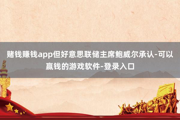 赌钱赚钱app但好意思联储主席鲍威尔承认-可以赢钱的游戏软件-登录入口