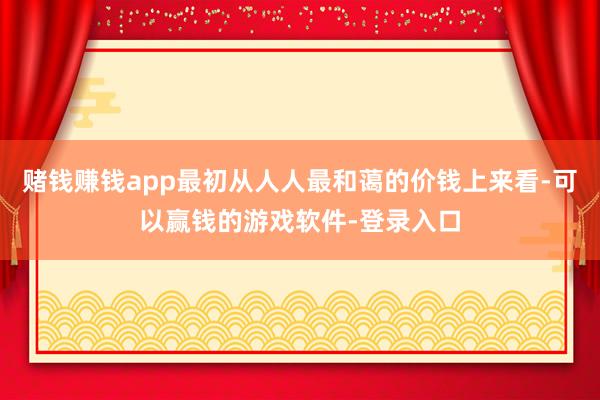 赌钱赚钱app最初从人人最和蔼的价钱上来看-可以赢钱的游戏软件-登录入口