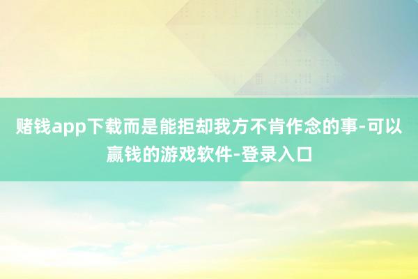 赌钱app下载而是能拒却我方不肯作念的事-可以赢钱的游戏软件-登录入口