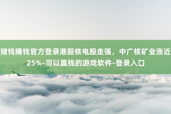 赌钱赚钱官方登录港股核电股走强，中广核矿业涨近25%-可以赢钱的游戏软件-登录入口