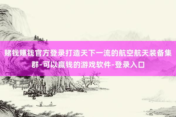 赌钱赚钱官方登录打造天下一流的航空航天装备集群-可以赢钱的游戏软件-登录入口