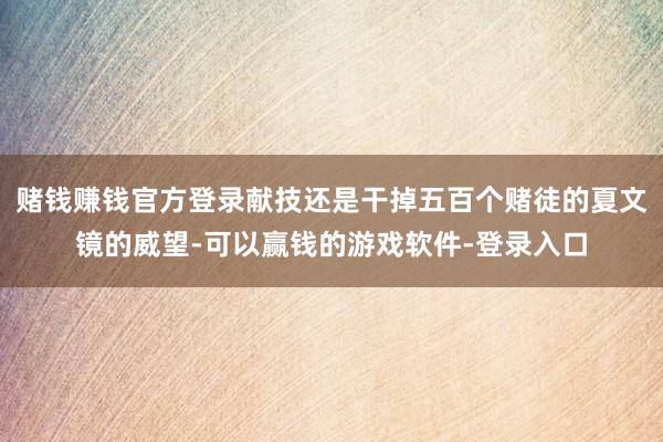 赌钱赚钱官方登录献技还是干掉五百个赌徒的夏文镜的威望-可以赢钱的游戏软件-登录入口