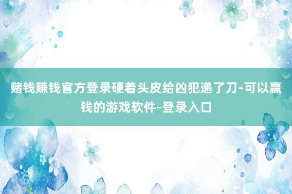 赌钱赚钱官方登录硬着头皮给凶犯递了刀-可以赢钱的游戏软件-登录入口