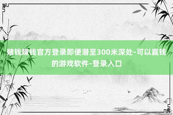 赌钱赚钱官方登录即便潜至300米深处-可以赢钱的游戏软件-登录入口