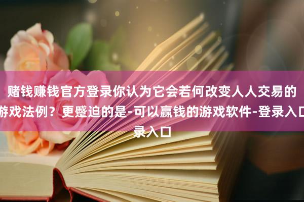 赌钱赚钱官方登录你认为它会若何改变人人交易的游戏法例？更蹙迫的是-可以赢钱的游戏软件-登录入口