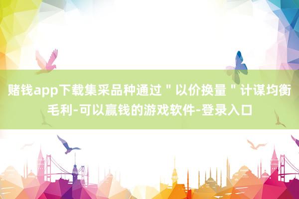 赌钱app下载集采品种通过＂以价换量＂计谋均衡毛利-可以赢钱的游戏软件-登录入口