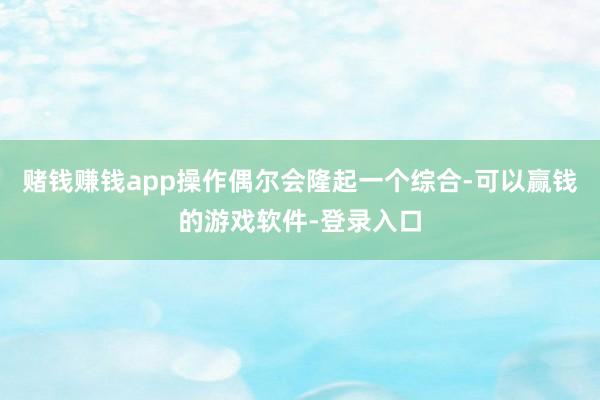 赌钱赚钱app操作偶尔会隆起一个综合-可以赢钱的游戏软件-登录入口