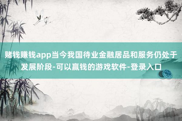 赌钱赚钱app当今我国待业金融居品和服务仍处于发展阶段-可以赢钱的游戏软件-登录入口