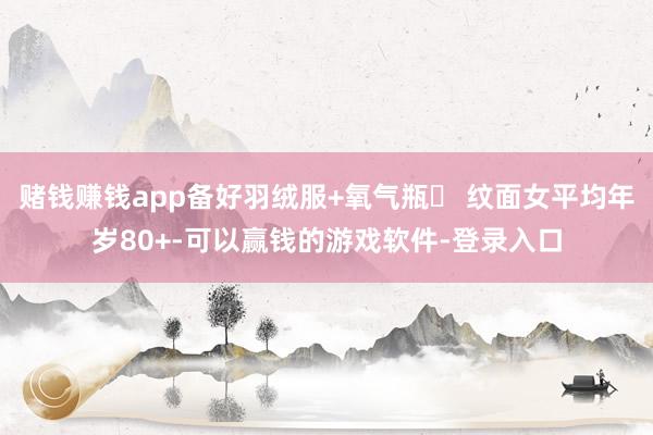 赌钱赚钱app备好羽绒服+氧气瓶❹ 纹面女平均年岁80+-可以赢钱的游戏软件-登录入口