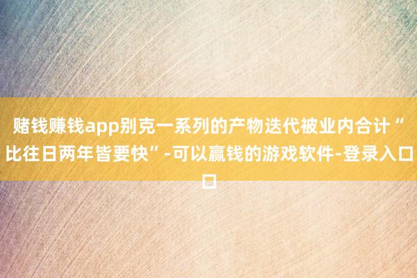 赌钱赚钱app别克一系列的产物迭代被业内合计“比往日两年皆要快”-可以赢钱的游戏软件-登录入口