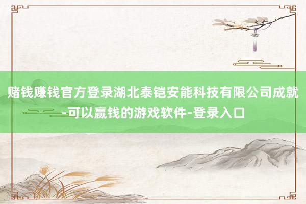 赌钱赚钱官方登录湖北泰铠安能科技有限公司成就-可以赢钱的游戏软件-登录入口