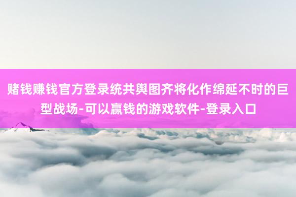 赌钱赚钱官方登录统共舆图齐将化作绵延不时的巨型战场-可以赢钱的游戏软件-登录入口
