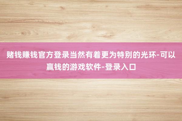赌钱赚钱官方登录当然有着更为特别的光环-可以赢钱的游戏软件-登录入口