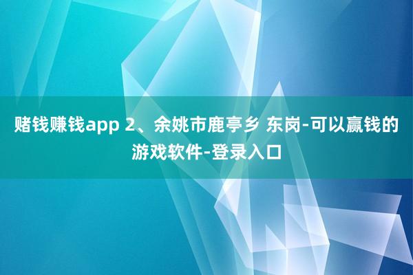 赌钱赚钱app 2、余姚市鹿亭乡 东岗-可以赢钱的游戏软件-登录入口