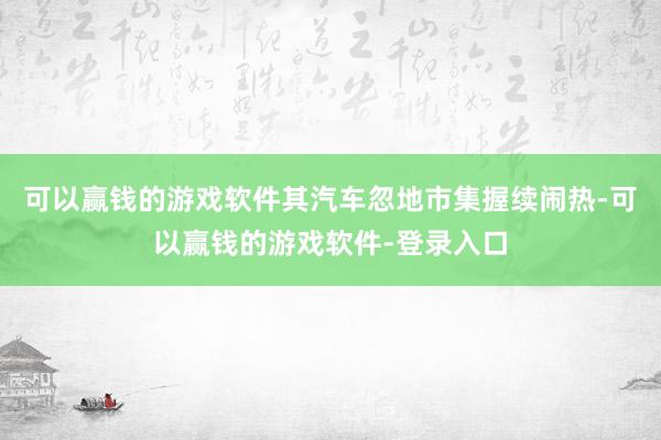 可以赢钱的游戏软件其汽车忽地市集握续闹热-可以赢钱的游戏软件-登录入口