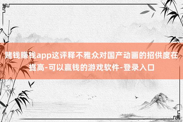 赌钱赚钱app这评释不雅众对国产动画的招供度在提高-可以赢钱的游戏软件-登录入口